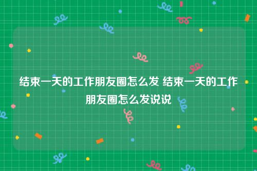 结束一天的工作朋友圈怎么发 结束一天的工作朋友圈怎么发说说