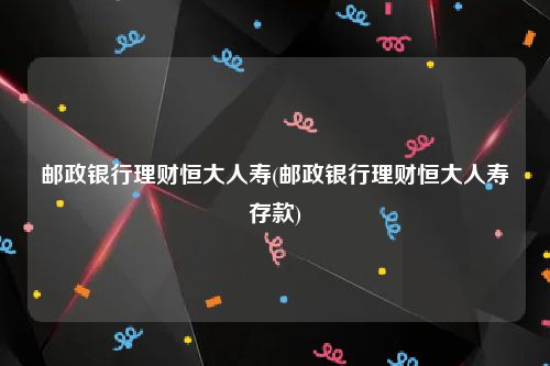 邮政银行理财恒大人寿(邮政银行理财恒大人寿存款)