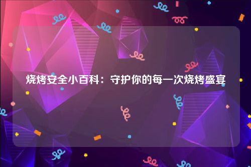 烧烤安全小百科：守护你的每一次烧烤盛宴