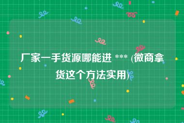 厂家一手货源哪能进 *** (微商拿货这个方法实用)