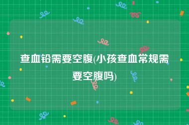 查血铅需要空腹(小孩查血常规需要空腹吗)