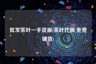 批发茶叶一手货源(茶叶代销 免费铺货)