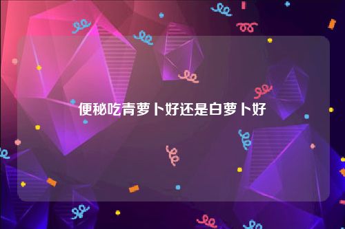 便秘吃青萝卜好还是白萝卜好