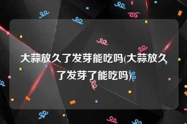 大蒜放久了发芽能吃吗(大蒜放久了发芽了能吃吗)