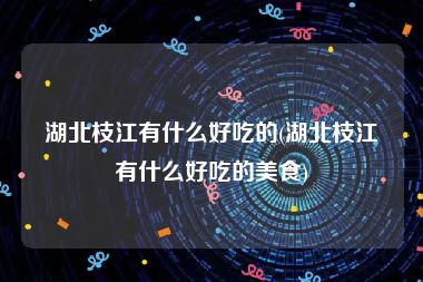 湖北枝江有什么好吃的(湖北枝江有什么好吃的美食)