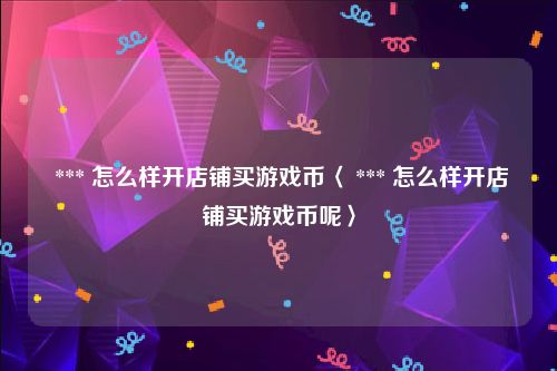  *** 怎么样开店铺买游戏币〈 *** 怎么样开店铺买游戏币呢〉