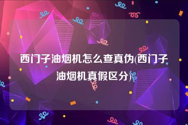 西门子油烟机怎么查真伪(西门子油烟机真假区分)