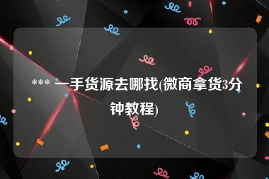  *** 一手货源去哪找(微商拿货3分钟教程)