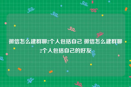 微信怎么建群聊2个人包括自己 微信怎么建群聊2个人包括自己的好友
