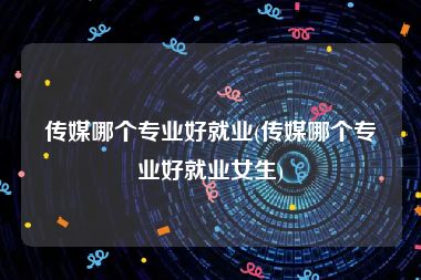 传媒哪个专业好就业(传媒哪个专业好就业女生)