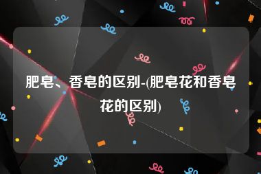 肥皂、香皂的区别-(肥皂花和香皂花的区别)