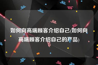 如何向高端顾客介绍自己(如何向高端顾客介绍自己的产品)