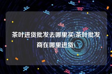 茶叶进货批发去哪里买(茶叶批发商在哪里进货)