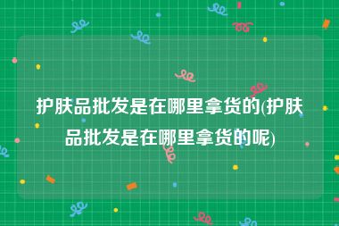 护肤品批发是在哪里拿货的(护肤品批发是在哪里拿货的呢)