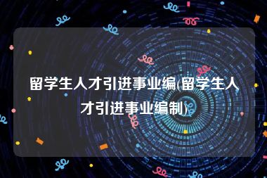 留学生人才引进事业编(留学生人才引进事业编制)