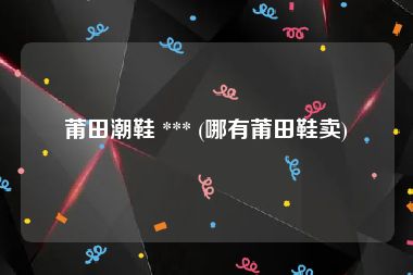 莆田潮鞋 *** (哪有莆田鞋卖)