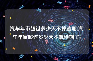 汽车年审超过多少天不算逾期(汽车年审超过多少天不算逾期了)