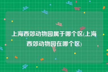 上海西郊动物园属于哪个区(上海西郊动物园在哪个区)
