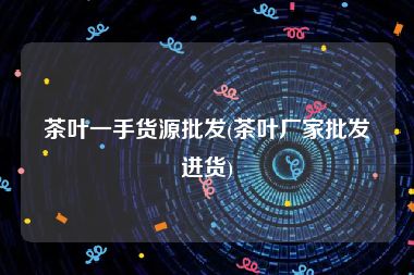 茶叶一手货源批发(茶叶厂家批发进货)