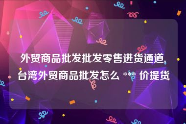 外贸商品批发批发零售进货通道,台湾外贸商品批发怎么 *** 价提货