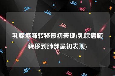 乳腺癌肺转移最初表现(乳腺癌肺转移到肺部最初表现)