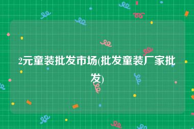 2元童装批发市场(批发童装厂家批发)