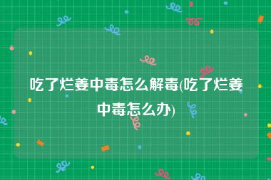 吃了烂姜中毒怎么解毒(吃了烂姜中毒怎么办)