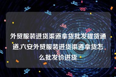 外贸服装进货渠道拿货批发提货通道,六安外贸服装进货渠道拿货怎么批发价进货