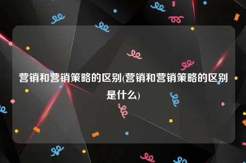 营销和营销策略的区别(营销和营销策略的区别是什么)