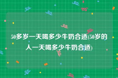 50多岁一天喝多少牛奶合适(50岁的人一天喝多少牛奶合适)