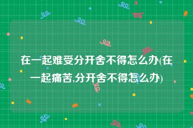 在一起难受分开舍不得怎么办(在一起痛苦,分开舍不得怎么办)