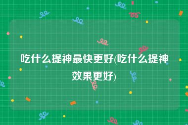 吃什么提神最快更好(吃什么提神效果更好)