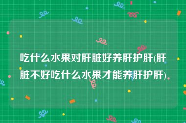 吃什么水果对肝脏好养肝护肝(肝脏不好吃什么水果才能养肝护肝)