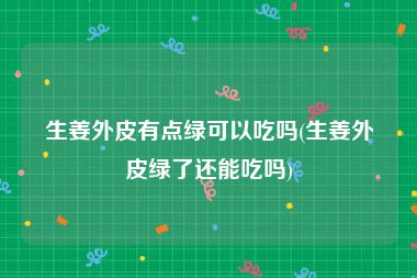生姜外皮有点绿可以吃吗(生姜外皮绿了还能吃吗)