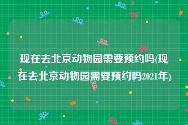 现在去北京动物园需要预约吗(现在去北京动物园需要预约吗2021年)