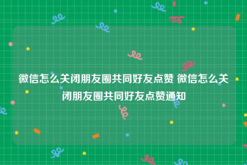 微信怎么关闭朋友圈共同好友点赞 微信怎么关闭朋友圈共同好友点赞通知