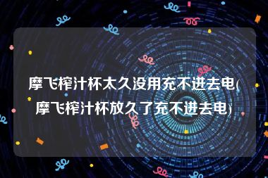 摩飞榨汁杯太久没用充不进去电(摩飞榨汁杯放久了充不进去电)