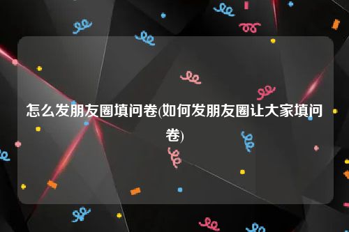 怎么发朋友圈填问卷(如何发朋友圈让大家填问卷)