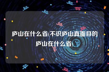 庐山在什么省(不识庐山真面目的庐山在什么省)