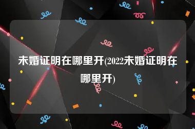 未婚证明在哪里开(2022未婚证明在哪里开)