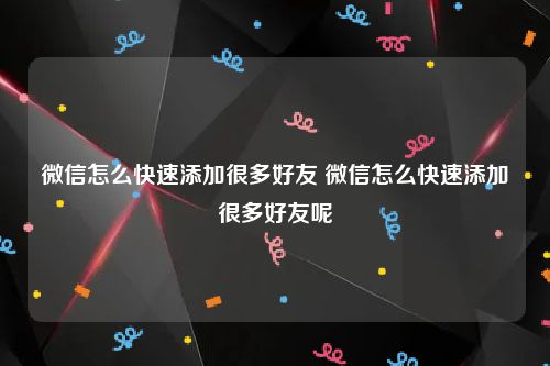微信怎么快速添加很多好友 微信怎么快速添加很多好友呢