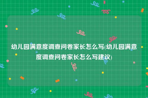 幼儿园满意度调查问卷家长怎么写(幼儿园满意度调查问卷家长怎么写建议)