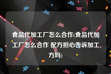 食品代加工厂怎么合作(食品代加工厂怎么合作 配方担心告诉加工方吗)