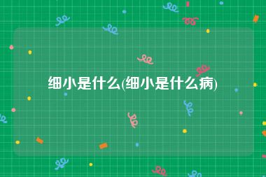 细小是什么(细小是什么病)