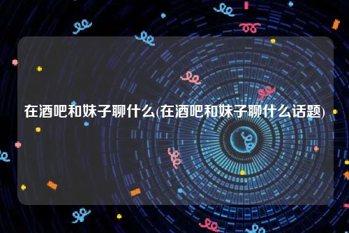 在酒吧和妹子聊什么(在酒吧和妹子聊什么话题)