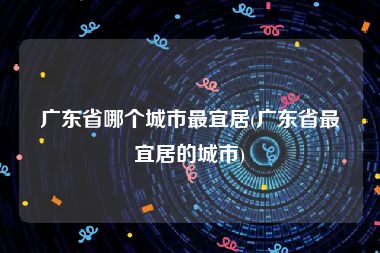 广东省哪个城市最宜居(广东省最宜居的城市)
