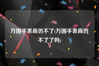 万国手表高仿不了(万国手表高仿不了了吗)