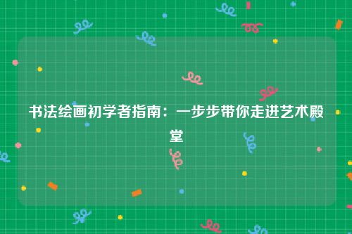 书法绘画初学者指南：一步步带你走进艺术殿堂