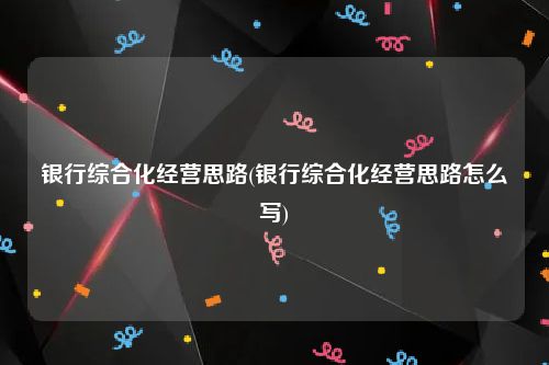 银行综合化经营思路(银行综合化经营思路怎么写)