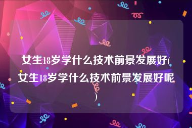 女生18岁学什么技术前景发展好(女生18岁学什么技术前景发展好呢)